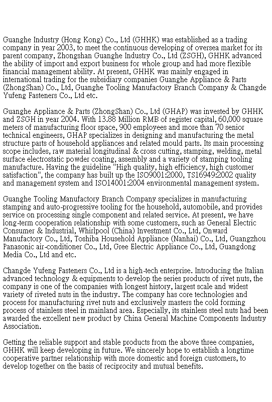 �奻��: Guanghe Industry (Hong Kong) Co., Ltd (GHHK) was established as a trading company in year 2003, to meet the continuous developing of oversea market for its parent company, Zhongshan Guanghe Industry Co., Ltd (ZSGH), GHHK advanced the ability of import and export business for whole group and had more flexible financial management ability. At present, GHHK was mainly engaged in international trading for the subsidiary companies Guanghe Appliance & Parts (ZhongShan) Co., Ltd, Guanghe Tooling Manufactory Branch Company & Changde Yufeng Fasteners Co., Ltd etc.

Guanghe Appliance & Parts (ZhongShan) Co., Ltd (GHAP) was invested by GHHK and ZSGH in year 2004. With 13.88 Million RMB of register capital, 60,000 square meters of manufacturing floor space, 900 employees and more than 70 senior technical engineers, GHAP specializes in designing and manufacturing the metal structure parts of household appliances and related mould parts. Its main processing scope includes, raw material longitudinal & cross cutting, stamping, welding, metal surface electrostatic powder coating, assembly and a variety of stamping tooling manufacture. Having the guideline "High quality, high efficiency, high customer satisfaction", the company has built up the ISO9001:2000, TS16949:2002 quality and management system and ISO14001:2004 environmental management system.

Guanghe Tooling Manufactory Branch Company specializes in manufacturing stamping and auto-progressive tooling for the household, automobile, and provides service on processing single component and related service. At present, we have long-term cooperation relationship with some customers, such as General Electric Consumer & Industrial, Whirlpool (China) Investment Co., Ltd, Onward Manufactory Co., Ltd, Toshiba Household Appliance (Nanhai) Co., Ltd, Guangzhou Panasonic air-conditioner Co., Ltd, Gree Electric Appliance Co., Ltd, Guangdong Media Co., Ltd and etc.

Changde Yufeng Fasteners Co., Ltd is a high-tech enterprise. Introducing the Italian advanced technology & equipments to develop the series products of rivet nuts, the company is one of the companies with longest history, largest scale and widest variety of riveted nuts in the industry. The company has core technologies and process for manufacturing rivet nuts and exclusively masters the cold forming process of stainless steel in mainland area. Especially, its stainless steel nuts had been awarded the excellent new product by China General Machine Components Industry Association. 

Getting the reliable support and stable products from the above three companies, GHHK will keep developing in future. We sincerely hope to establish a longtime cooperative partner relationship with more domestic and foreign customers, to develop together on the basis of reciprocity and mutual benefits.
